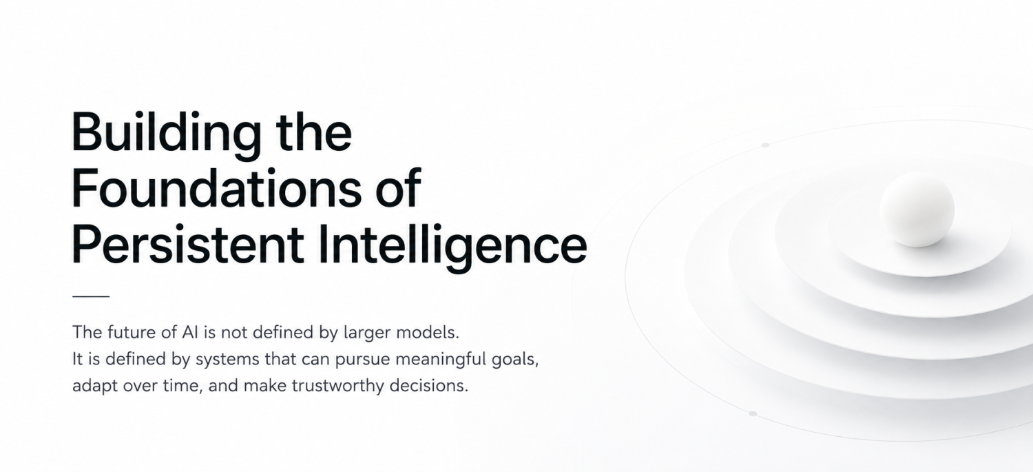 Building the Foundations of Persistent Intelligence The future of AI is not defined by larger models. It is defined by systems that can pursue meaningful goals, adapt over time, and make trustworthy decisions.